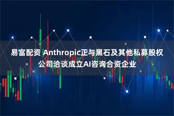 易富配资 Anthropic正与黑石及其他私募股权公司洽谈成立AI咨询合资企业