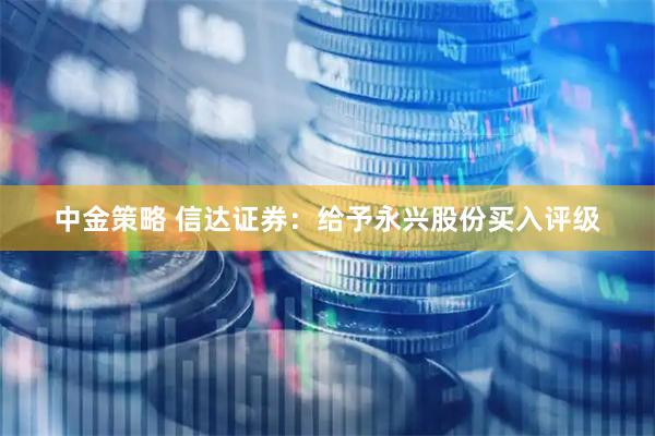 中金策略 信达证券：给予永兴股份买入评级