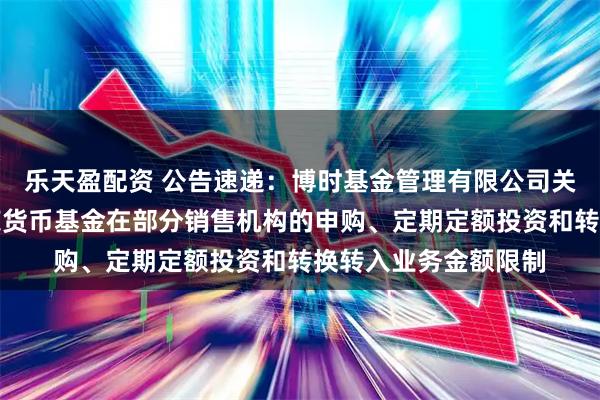 乐天盈配资 公告速递:博时基金管理有限公司关于调整旗下博时兴荣货币基金在部分销售机构的申购、定期定额投资和转换转入业务金额限制