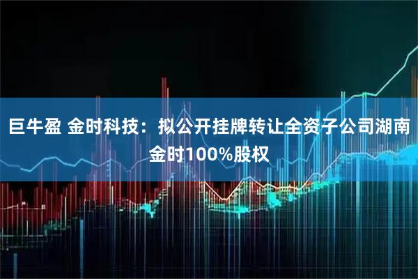 巨牛盈 金时科技：拟公开挂牌转让全资子公司湖南金时100%股权