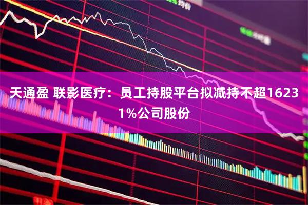 天通盈 联影医疗:员工持股平台拟减持不超16231%公司股份