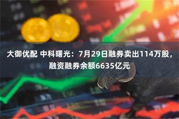 大御优配 中科曙光：7月29日融券卖出114万股，融资融券余额6635亿元