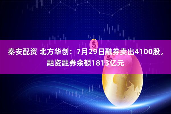 秦安配资 北方华创:7月29日融券卖出4100股,融资融券余额1813亿元