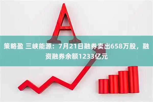 策略盈 三峡能源：7月21日融券卖出658万股，融资融券余额1233亿元
