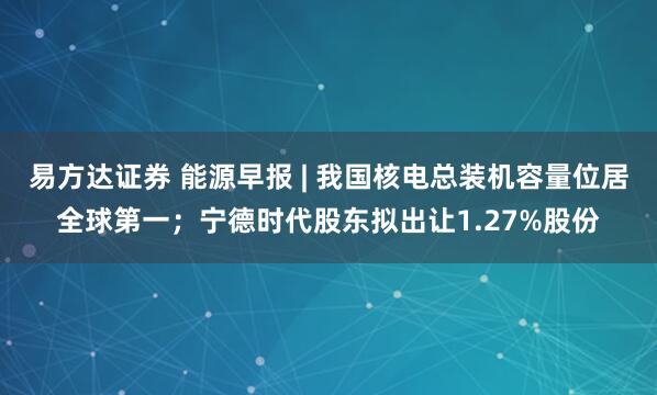易方达证券 能源早报 | 我国核电总装机容量位居全球第一；宁德时代股东拟出让1.27%股份
