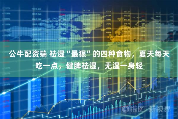 公牛配资端 祛湿“最狠”的四种食物，夏天每天吃一点，健脾祛湿，无湿一身轻