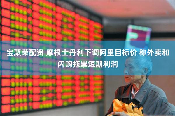 宝聚荣配资 摩根士丹利下调阿里目标价 称外卖和闪购拖累短期利润