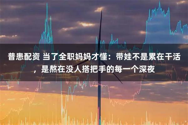 普患配资 当了全职妈妈才懂：带娃不是累在干活，是熬在没人搭把手的每一个深夜