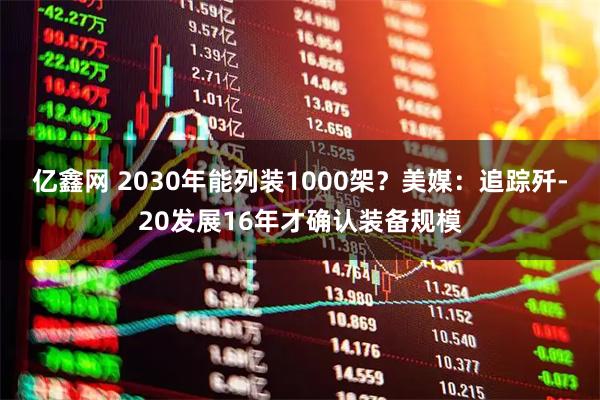亿鑫网 2030年能列装1000架？美媒：追踪歼-20发展16年才确认装备规模