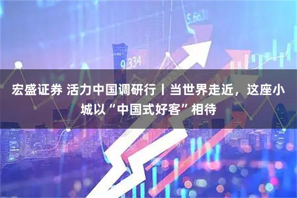 宏盛证券 活力中国调研行丨当世界走近，这座小城以“中国式好客”相待